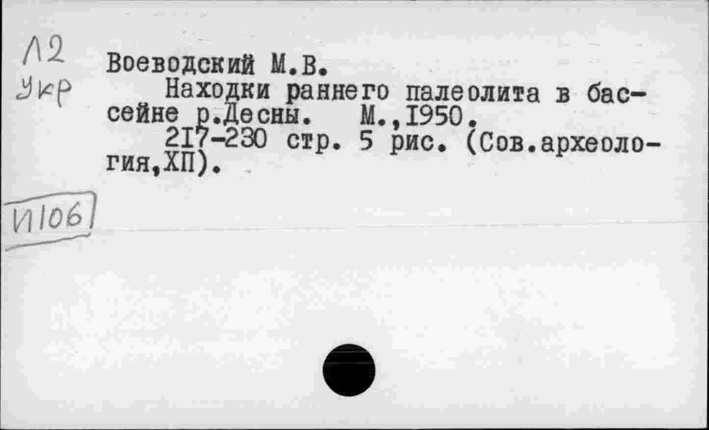 ﻿Д2
Воеводский М.В.
Находки раннего палеолита в бассейне р.Десны.	М.,1950.
217-230 стр. 5 рис. (Сов.археология,ХП).